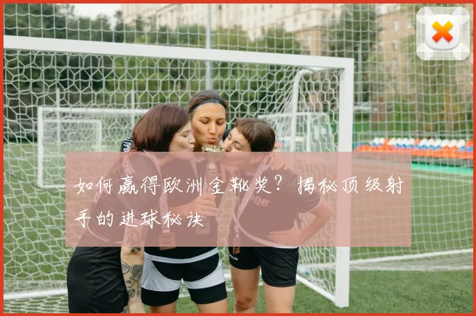 如何赢得欧洲金靴奖？揭秘顶级射手的进球秘诀