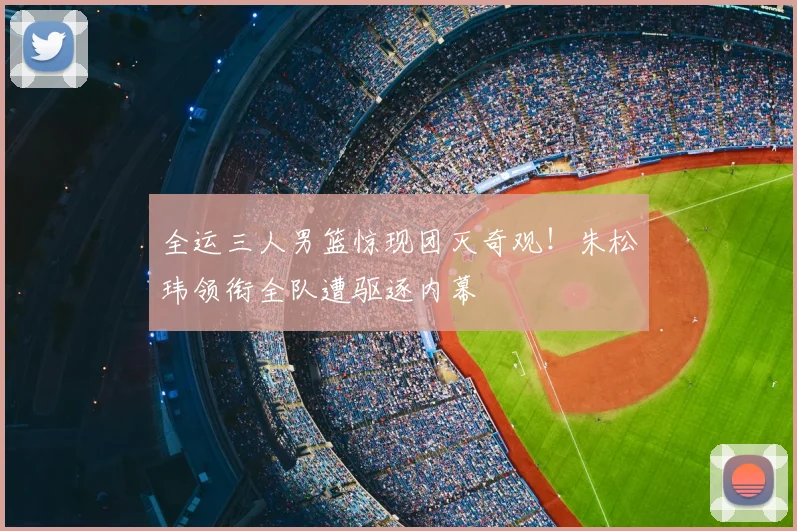 全运三人男篮惊现团灭奇观！朱松玮领衔全队遭驱逐内幕