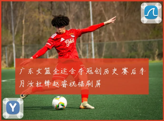 广东女篮全运会夺冠创历史 赛后李月汝杜锋赵睿祝福刷屏