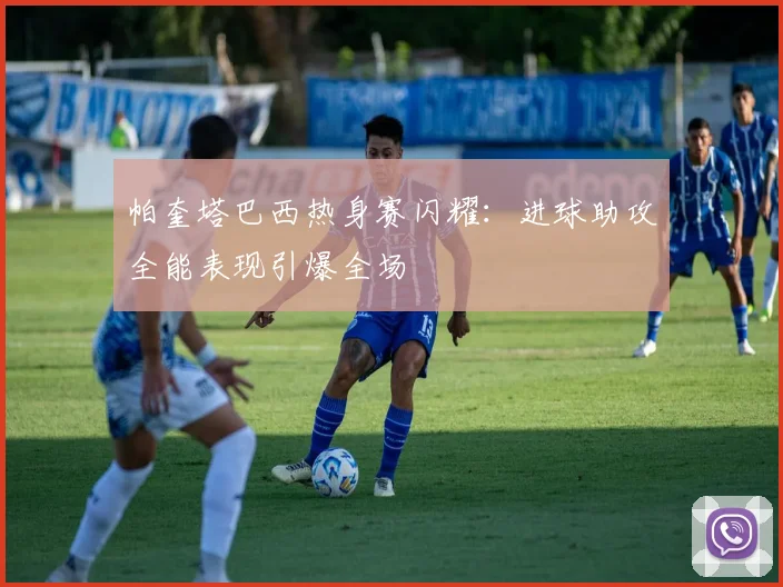 帕奎塔巴西热身赛闪耀：进球助攻全能表现引爆全场