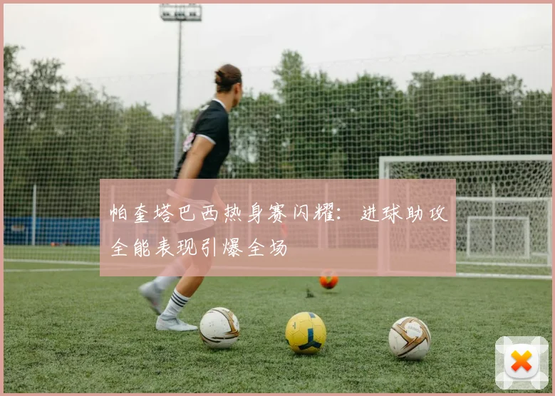 帕奎塔巴西热身赛闪耀：进球助攻全能表现引爆全场