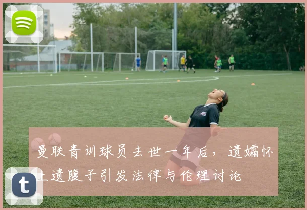 曼联青训球员去世一年后，遗孀怀上遗腹子引发法律与伦理讨论