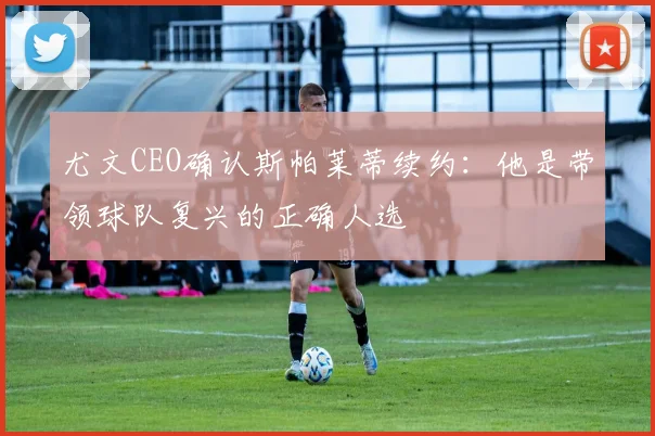 尤文CEO确认斯帕莱蒂续约：他是带领球队复兴的正确人选
