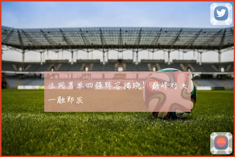 法网男单四强阵容揭晓！巅峰对决一触即发
