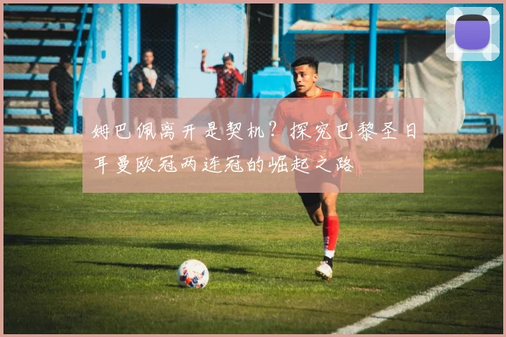 姆巴佩离开是契机?探究巴黎圣日耳曼欧冠两连冠的崛起之路