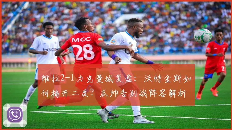 维拉2-1力克曼城复盘：沃特金斯如何梅开二度？瓜帅告别战阵容解析