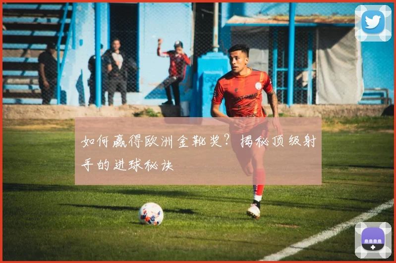 如何赢得欧洲金靴奖？揭秘顶级射手的进球秘诀