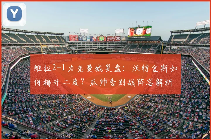 维拉2-1力克曼城复盘：沃特金斯如何梅开二度？瓜帅告别战阵容解析