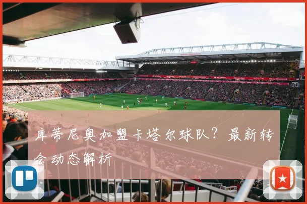 库蒂尼奥加盟卡塔尔球队？最新转会动态解析