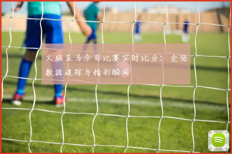文班亚马今日比赛实时比分：全场数据追踪与精彩瞬间