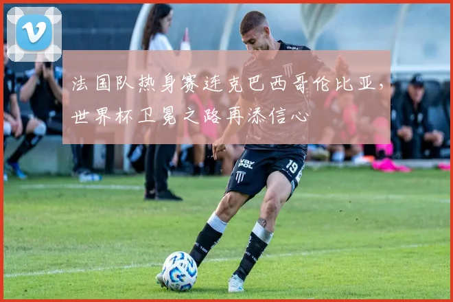 法国队热身赛连克巴西哥伦比亚,世界杯卫冕之路再添信心