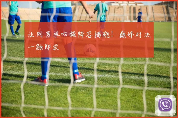 法网男单四强阵容揭晓！巅峰对决一触即发