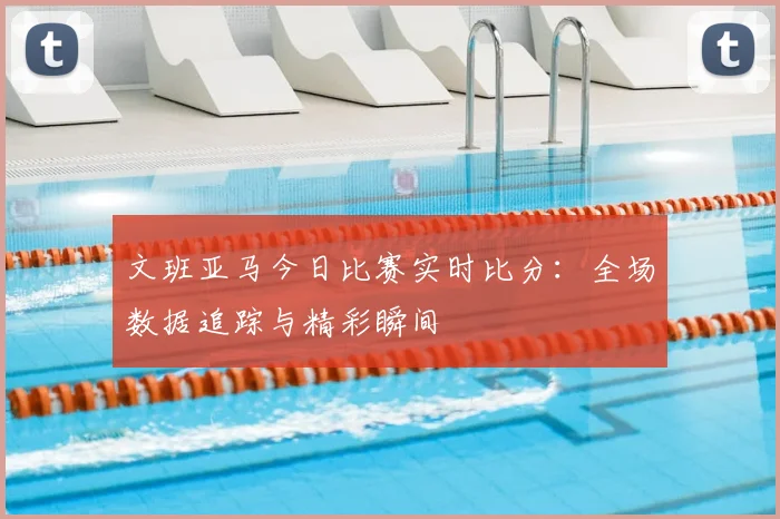 文班亚马今日比赛实时比分：全场数据追踪与精彩瞬间