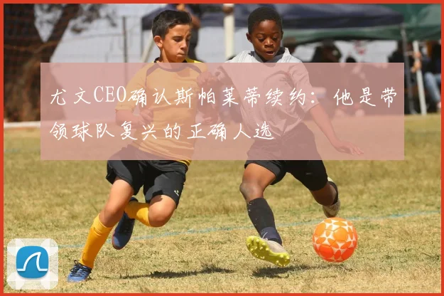 尤文CEO确认斯帕莱蒂续约：他是带领球队复兴的正确人选