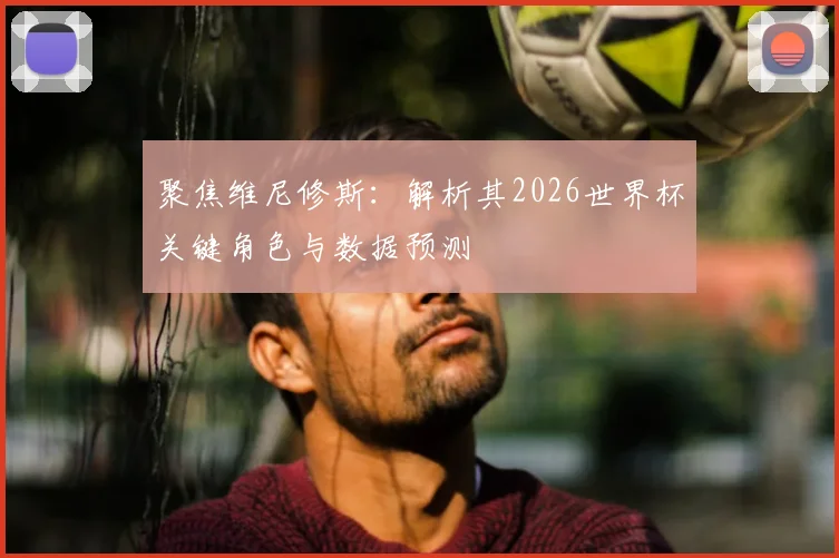 聚焦维尼修斯：解析其2026世界杯关键角色与数据预测