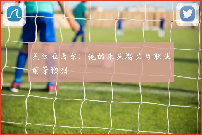 关注亚马尔：他的未来潜力与职业前景预测