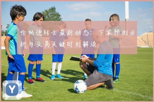 伦纳德转会最新动态：下家预测分析与交易关键时刻解读