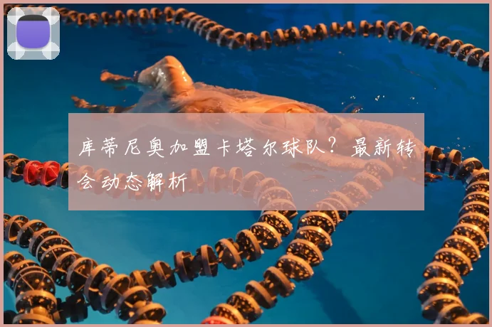 库蒂尼奥加盟卡塔尔球队？最新转会动态解析